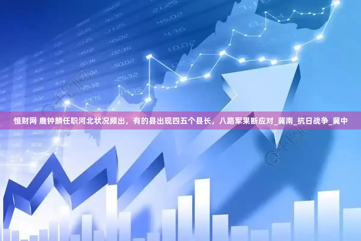 恒财网 鹿钟麟任职河北状况频出，有的县出现四五个县长，八路军果断应对_冀南_抗日战争_冀中