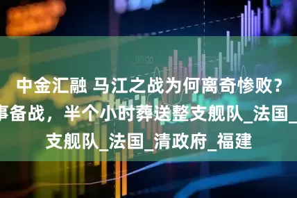 中金汇融 马江之战为何离奇惨败？面对挑衅不事备战，半个小时葬送整支舰队_法国_清政府_福建