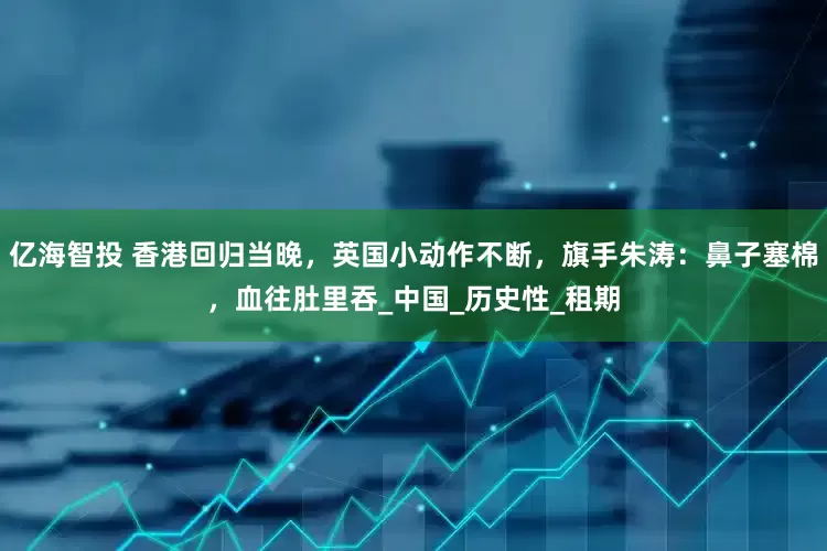 亿海智投 香港回归当晚，英国小动作不断，旗手朱涛：鼻子塞棉，血往肚里吞_中国_历史性_租期