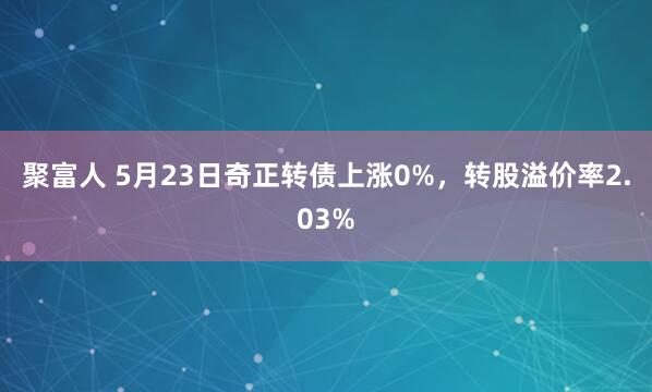 聚富人 5月23日奇正转债上涨0%，转股溢价率2.03%