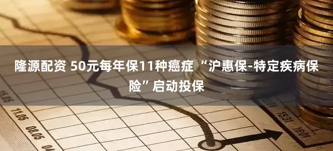 隆源配资 50元每年保11种癌症 “沪惠保-特定疾病保险”启动投保