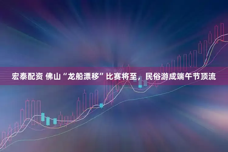 宏泰配资 佛山“龙船漂移”比赛将至，民俗游成端午节顶流