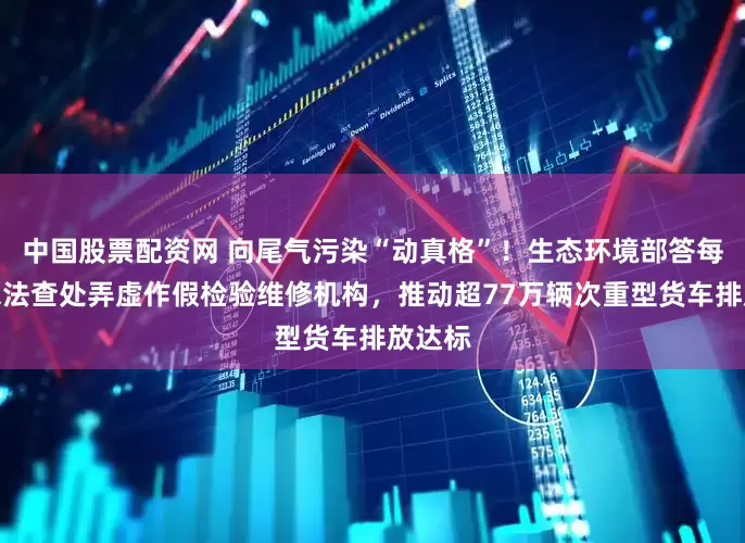 中国股票配资网 向尾气污染“动真格”！生态环境部答每经：依法查处弄虚作假检验维修机构，推动超77万辆次重型货车排放达标