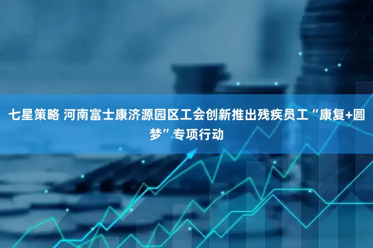 七星策略 河南富士康济源园区工会创新推出残疾员工“康复+圆梦”专项行动