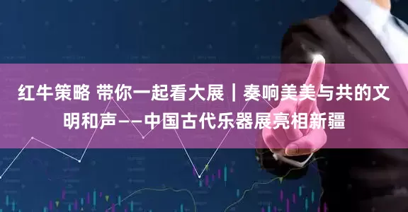 红牛策略 带你一起看大展｜奏响美美与共的文明和声——中国古代乐器展亮相新疆