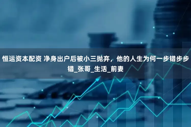 恒运资本配资 净身出户后被小三抛弃，他的人生为何一步错步步错_张哥_生活_前妻