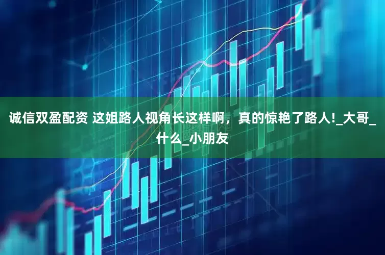 诚信双盈配资 这姐路人视角长这样啊，真的惊艳了路人!_大哥_什么_小朋友