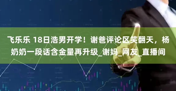 飞乐乐 18日浩男开学！谢爸评论区笑翻天，杨奶奶一段话含金量再升级_谢妈_网友_直播间