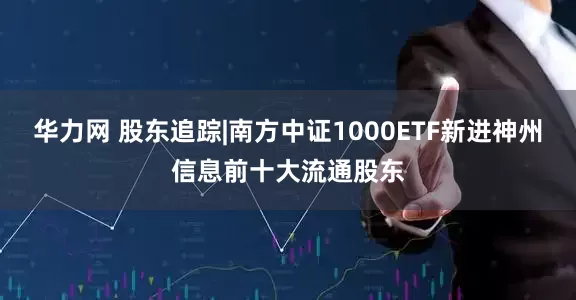 华力网 股东追踪|南方中证1000ETF新进神州信息前十大流通股东
