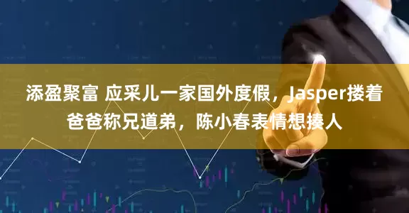 添盈聚富 应采儿一家国外度假，Jasper搂着爸爸称兄道弟，陈小春表情想揍人