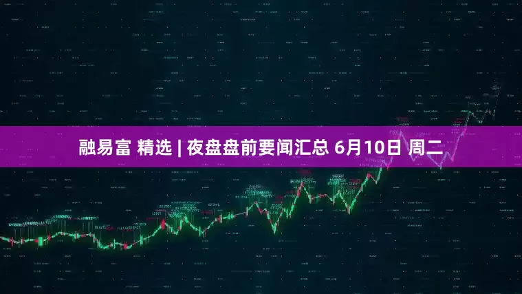融易富 精选 | 夜盘盘前要闻汇总 6月10日 周二