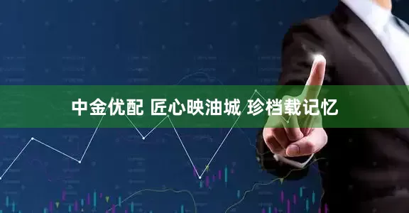 中金优配 匠心映油城 珍档载记忆