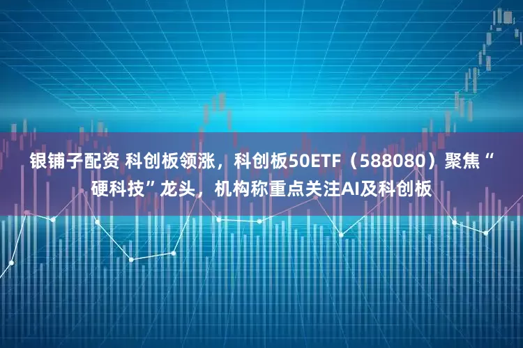 银铺子配资 科创板领涨，科创板50ETF（588080）聚焦“硬科技”龙头，机构称重点关注AI及科创板
