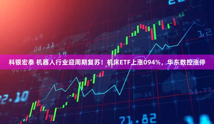 科银宏泰 机器人行业迎周期复苏！机床ETF上涨094%，华东数控涨停
