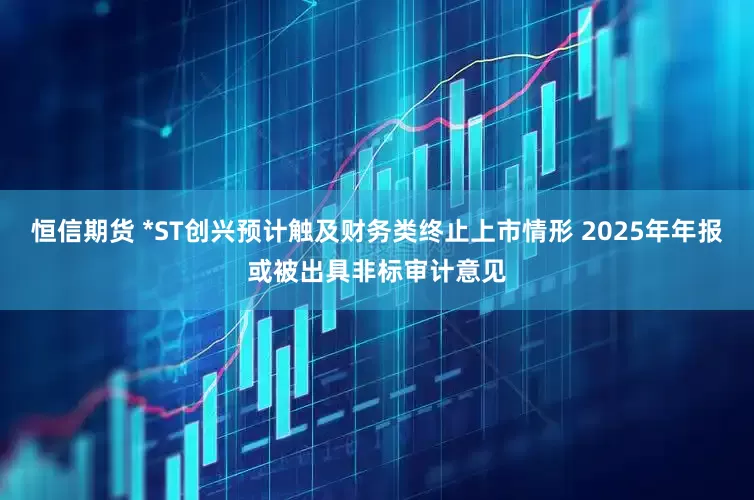恒信期货 *ST创兴预计触及财务类终止上市情形 2025年年报或被出具非标审计意见